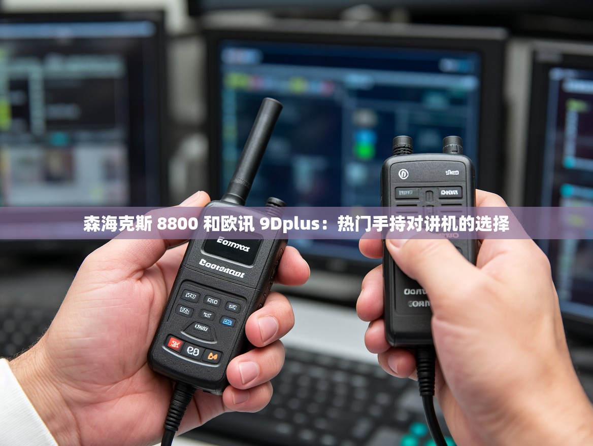 森海克斯 8800 和欧讯 9Dplus：热门手持对讲机的选择