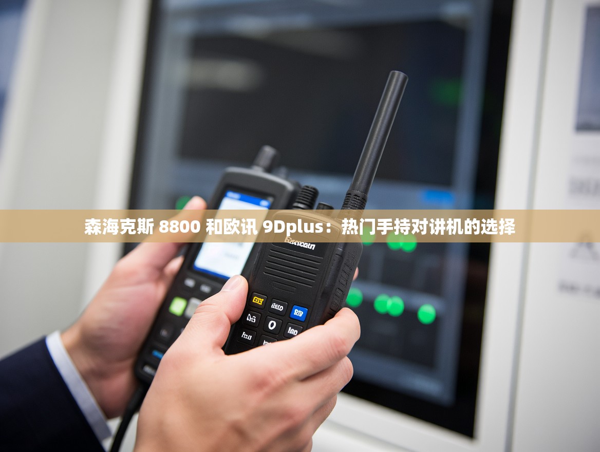 森海克斯 8800 和欧讯 9Dplus：热门手持对讲机的选择